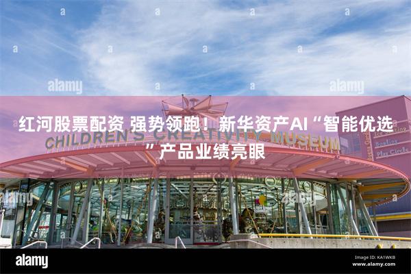 红河股票配资 强势领跑！新华资产AI“智能优选”产品业绩亮眼