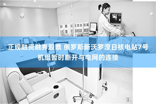 正规融资融券股票 俄罗斯新沃罗涅日核电站7号机组暂时断开与电网的连接