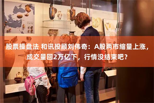 股票操盘法 和讯投顾刘伟奇：A股两市缩量上涨，成交量回2万亿下，行情没结束吧？