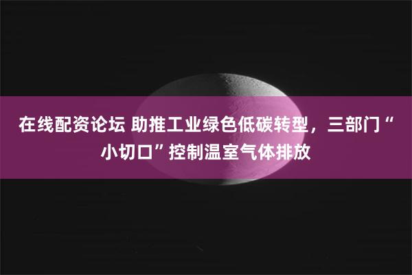 在线配资论坛 助推工业绿色低碳转型，三部门“小切口”控制温室气体排放