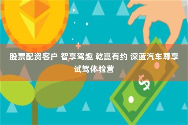 股票配资客户 智享驾趣 乾崑有约 深蓝汽车尊享试驾体验营