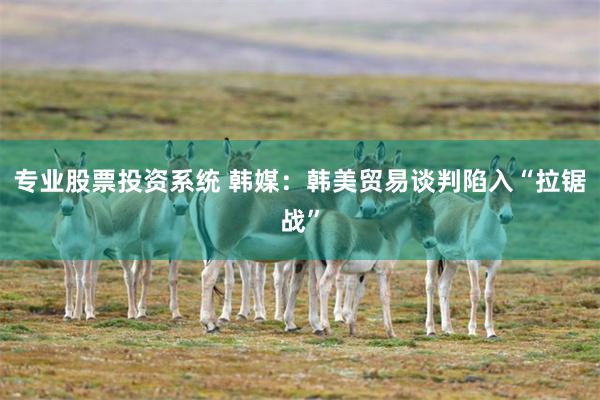 专业股票投资系统 韩媒：韩美贸易谈判陷入“拉锯战”