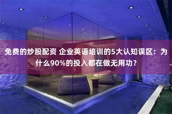 免费的炒股配资 企业英语培训的5大认知误区：为什么90%的投入都在做无用功？